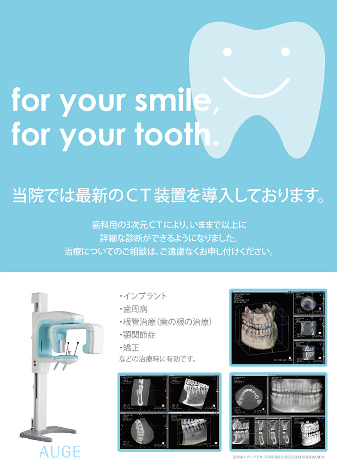 AUGE for your smile, for your tooth 当院では最新のCT装置を導入しております。歯科用の3次元CTにより、いままで以上に詳細な診断ができるようになりました。治療についてのご相談は、ご遠慮なくお申し付けください。 インプラント 歯周病 根管治療（歯の根の治療） 矯正 などの治療時に有効です。