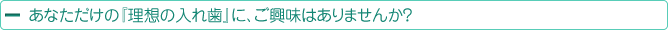 あなただけの『理想の入れ歯』に、ご興味はありませんか？