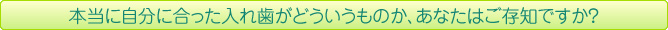 本当に自分に合った入れ歯がどういうものか、あなたはご存知ですか？