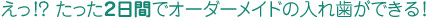 えっ！？ たった２日間でオーダーメイドの入れ歯ができる！