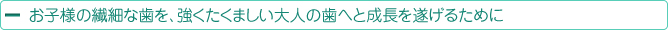 お子様の繊細な歯を、強くたくましい大人の歯へと成長を遂げるために