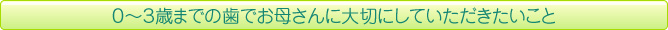 ０～３歳までの歯でお母さんに大切にしていただきたいこと