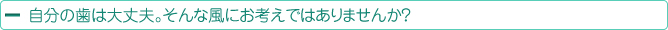 自分の歯は大丈夫。そんな風にお考えではありませんか？