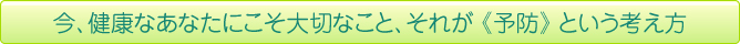 今、健康なあなたにこそ大切なこと、それが《予防》という考え方