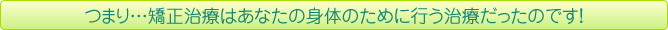 つまり…矯正治療はあなたの身体のために行う治療だったのです！